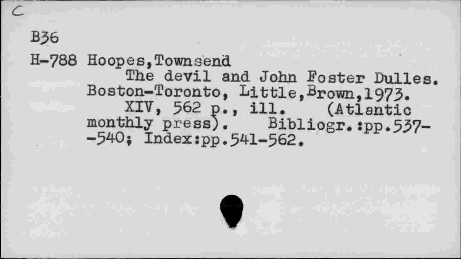 ﻿B36
H-788 Hoopes,Townsend
The devil and John Foster Dulles Boston-Toronto, Little,Brown,1973.
XIV, 562 p., ill. (Atlantic monthly press). Bibliogr.:pp.537--540; Index:pp.541-562.